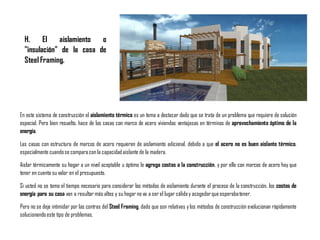 En este sistema de construcción el aislamiento térmico es un tema a destacar dado que se trata de un problema que requiere de solución
especial. Pero bien resuelto, hace de las casas con marco de acero viviendas ventajosas en términos de aprovechamiento óptimo de la
energía.
Las casas con estructura de marcos de acero requieren de aislamiento adicional, debido a que el acero no es buen aislante térmico,
especialmente cuandose comparacon la capacidadaislante de la madera.
Aislar térmicamente su hogar a un nivel aceptable u óptimo le agrega costos a la construcción, y por ello con marcos de acero hay que
tener en cuenta su valor en el presupuesto.
Si usted no se toma el tiempo necesario para considerar los métodos de aislamiento durante el proceso de la construcción, los costos de
energía para su casa van a resultar más altos y su hogar no va a ser el lugar cálidoy acogedorque esperabatener.
Pero no se deje intimidar por las contras del Steel Framing, dado que son relativas ylos métodos de construcción evolucionan rápidamente
solucionandoeste tipo de problemas.
H. El aislamiento o
"insulación" de la casa de
Steel Framing.
 
