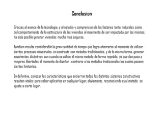 Conclusion
Gracias al avance de la tecnologia, y al estudio y comprension de los factores tanto naturales como
del comportamiento de la esttructura de las viviendas al moemento de ser impactada por los mismos,
ha sido posible generar viviendas mucho mas seguras.
Tambien resulta considerable la gran cantidad de tiempo que logra ahorrarse al momento de utilizar
ciertos procesos industriales, en contraste con metodos tradicionales, y de la misma forma, generar
envolventes distintivas aun cuando se utilice el mismo metodo de forma repetida, ya que dan paso a
mayores libertades al momento de diseñar , contrario a los metodos tradicionales los cuales poseen
ciertas limitantes.
En definitiva, conocer las caracteristicas que encierran todos los distintos sistemas constructivos
resultan vitales para saber aplicarlos en cualquier lugar, obviamente, reconociendo cual metodo se
ajusta a cierto lugar.
 
