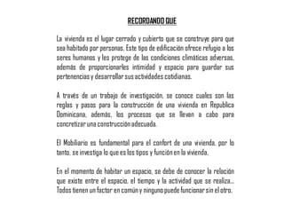 La vivienda es el lugar cerrado y cubierto que se construye para que
sea habitado por personas. Este tipo de edificación ofrece refugio a los
seres humanos y les protege de las condiciones climáticas adversas,
además de proporcionarles intimidad y espacio para guardar sus
pertenenciasy desarrollarsusactividades cotidianas.
A través de un trabajo de investigación, se conoce cuales son las
reglas y pasos para la construcción de una vivienda en Republica
Dominicana, además, los procesos que se llevan a cabo para
concretizarunaconstrucciónadecuada.
El Mobiliario es fundamental para el confort de una vivienda, por lo
tanto, se investiga lo quees los tipos y funciónen la vivienda.
En el momento de habitar un espacio, se debe de conocer la relación
que existe entre el espacio, el tiempo y la actividad que se realiza…
Todos tienen un factor en comúny ningunopuedefuncionarsin el otro.
RECORDANDO QUE
 