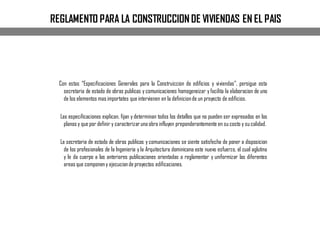 REGLAMENTO PARA LA CONSTRUCCION DE VIVIENDAS EN EL PAIS
Con estas “Especificaciones Generales para la Construiccion de edificios y viviendas”, persigue esta
secretaria de estado de obras publicas y comunicaciones homogeneizar y facilita la elaboracion de uno
de los elementos mas importates que intervienen en la definicionde un proyecto de edificios.
Las especificaciones explican, fijan y determinan todos los detalles que no pueden ser expresados en los
planos y que por definir y caracterizaruna obra influyen preponderantemente en su costo y su calidad.
La secretaria de estado de obras publicas y comunicaciones se siente satisfecha de poner a disposicion
de los profesionales de la Ingenieria y la Arquitectura dominicana este nuevo esfuerzo, el cual aglutina
y le da cuerpo a las anteriores publicaciones orientadas a reglamentar y uniformizar las diferentes
areas que componeny ejecucionde proyectos edificaciones.
 