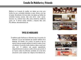Estudio De Mobiliario y Vivienda
Mobiliario es el conjunto de muebles; son objetos que sirven para
facilitar los usos y actividades habituales en casas, oficinas y otro tipo
de locales. Normalmente el término alude a los objetos que facilitan las
actividades humanas comunes, tales como dormir, comer, cocinar,
descansar, etc., mediante mesas, sillas, camas, estanterías, muebles de
cocina, etc. El término excluye utensilios y máquinas tales como
PCs,telefonos, electrodomesticos,etc.
TIPOS DE MOBILIARIO
El mobiliario puede clasificarse en diferentes tipos, de acuerdo a la
habitación a la que esté destinada (por ejemplo mobiliario de la
habitación, del comedor, de la cocina), de acuerdo al tipo de
material (como por ejemplo mobiliario de metal, de madera, de pvc
o de plástico), de acuerdo al estilo (moderno, clásico, juvenil, para
niños, etc.). El mobiliario está pensado especialmente,
independientemente de cual sea su estilo o forma, para permitir al
ser humano realizar las diferentes actividades de la vida diaria
como dormir,comer,estudiar, leer, relajarse,mirar television etc.
 