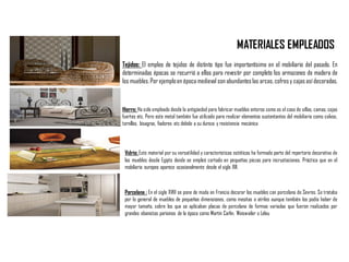 MATERIALES EMPLEADOS
Tejidos: El empleo de tejidos de distinto tipo fue importantísimo en el mobiliario del pasado. En
determinadas épocas se recurrió a ellos para revestir por completo los armazones de madera de
los muebles.Por ejemploen época medieval son abundanteslas arcas,cofresy cajas así decoradas.
Hierro: Ha sido empleado desde la antigüedad para fabricar muebles enteros como es el caso de sillas, camas, cajas
fuertes etc. Pero este metal también fue utilizado para realizar elementos sustentantes del mobiliario como calvos,
tornillos, bisagras, fiadores etc debido a su dureza y resistencia mecánica
Vidrio: Este material por su versatilidad y características estéticas ha formado parte del repertorio decorativo de
los muebles desde Egipto donde se empleó cortado en pequeñas piezas para incrustaciones. Práctica que en el
mobiliario europeo aparece ocasionalmente desde el siglo XVI.
Porcelana : En el siglo XVIII se pone de moda en Francia decorar los muebles con porcelana de Sevres. Se trataba
por lo general de muebles de pequeñas dimensiones, como mesitas o atriles aunque también los podía haber de
mayor tamaño, sobre los que se aplicaban placas de porcelana de formas variadas que fueron realizados por
grandes ebanistas parisinos de la época como Martín Carlin, Weisweiler o Leleu
 