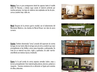 Madera: Tuvo un gran protagonismo desde los egipcios hasta el mueble
estilo Art Nouveau, y todavía sigue siendo el material preferido por
muchas personas. Los tipos de maderas más empleados son las de pina ,
cerezo,castaño,haya, roble,etc.
Metal: Después de la primera guerra mundial, con el advenimiento del
Movimiento Moderno y los diseños de Marcel Breuer con tubo de acero
curvacio.
Concha: También denominada “carey” procede del caparazón de ciertas
tortugas de mar (entre ellas la tortuga carey de ahí su nombre) que viven
principalmente en las Antillas y otras zonas tropicales y subtropicales. Se
trata de un material muy duro, rígido y quebradizo, de color marrón-
amarillento con matices rojizosy traslúcido.
Cuero: Es la piel curtida de varias especies animales (cabra, oveja y
ternera principalmente). Este material podía pintarse, dorarse, grabarse o
repujarse . Tenemos constancia de su utilización en Egipto para asientos
de sillas y taburetes.
 