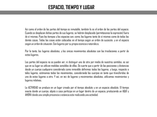 ESPACIO, TIEMPO Y LUGAR
Así como el orden de las partes del tiempo es inmutable, también lo es el orden de las partes del espacio.
Cuando se desplazan dichas partes de sus lugares, se habrán desplazado (permítasenos la expresión) fuera
de sí mismas. Pues los tiempos y los espacios son, como, los lugares tanto de sí mismos como de todas las
demás cosas. Todas las cosas están colocadas en el tiempo según un orden de sucesión, y en el espacio
segúnun ordende situación. Son lugares por su propia esenciao naturaleza.
Por lo tanto, los lugares absolutos, y los únicos movimientos absolutos son las traslaciones a partir de
estos lugares.
Las partes del espacio no se pueden ver, ni distinguir una de otra por medio de nuestros sentidos, es así
que en su lugar se utilizan medidas sensibles de ellas. De suerte que a partir de las posiciones y distancias
desde un cuerpo cualquiera considerado como inmovible definimos todos los lugares, y luego, respecto a
tales lugares, estimamos todos los movimientos, considerando los cuerpos en tanto que transferidos de
uno de estos lugares a otro. Y así, en vez de lugares y movimientos absolutos, utilizamos movimientos y
lugares relativos.
La ACTIVIDAD se produce en un lugar creado por el tiempo absoluto y en un espacio absoluto. El tiempo
exacto donde un cuerpo, objeto o cosa participa en un lugar dentro de un espacio, produciendo un AQUÍ y
AHORA dondeuna simplepresenciao estanciaesta realizandouna actividad.
 