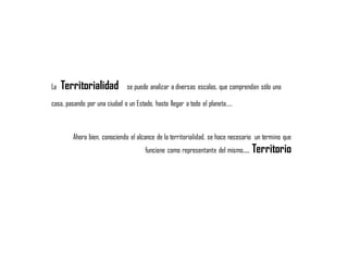 La Territorialidad se puede analizar a diversas escalas, que comprendan sólo una
casa, pasando por una ciudad o un Estado, hasta llegar a todo el planeta…..
Ahora bien, conociendo el alcance de la territorialidad, se hace necesario un termino que
funcione como representante del mismo…. Territorio
 