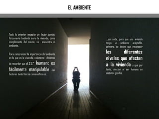 …por ende, para que una vivienda
tenga un ambiente aceptable,
primero, se tienen que reconocer
los diferentes
niveles que afectan
a la vivienda, y que por
tanto, afectan al ser humano en
distintos grados.
EL AMBIENTE
Todo lo anterior necesita un factor común,
físicamente hablando seria la vivienda, como
complemento del mismo, se encuentra el
ambiente.
Para comprender la importancia del ambiente
en lo que es la vivienda, solamente debemos
de recordar que el ser humano es
fácilmente manipulable con
factores tanto físicos comono físicos…
 
