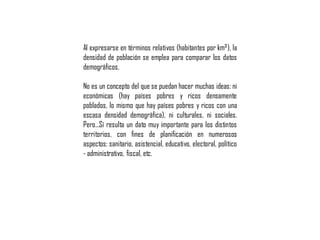 Al expresarse en términos relativos (habitantes por km²), la
densidad de población se emplea para comparar los datos
demográficos.
No es un concepto del que se puedan hacer muchas ideas: ni
económicas (hay países pobres y ricos densamente
poblados, lo mismo que hay países pobres y ricos con una
escasa densidad demográfica), ni culturales, ni sociales.
Pero…Sí resulta un dato muy importante para los distintos
territorios, con fines de planificación en numerosos
aspectos: sanitario, asistencial, educativo, electoral, político
- administrativo, fiscal, etc.
 