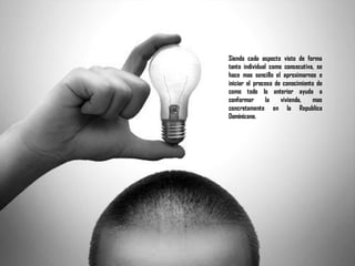 Siendo cada aspecto visto de forma
tanto individual como consecutiva, se
hace mas sencillo el aproximarnos e
iniciar el proceso de conocimiento de
como todo lo anterior ayuda a
conformar la vivienda, mas
concretamente en la Republica
Dominicana.
 