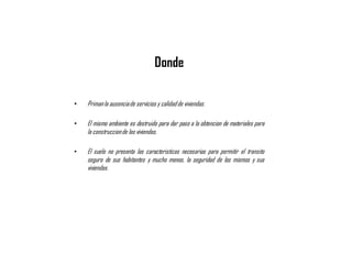 • Primanla ausenciade servicios y calidadde viviendas.
• El mismo ambiente es destruido para dar paso a la obtencion de materiales para
la construccionde las viviendas.
• El suelo no presenta las caracteristicas necesarias para permitir el transito
seguro de sus habitantes y mucho menos, la seguridad de los mismos y sus
viviendas.
Donde
 