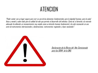 ATENCION
“Poder contar con un lugar seguro para vivir es uno de los elementos fundamentales para la dignidad humana, para la salud
física y mental y sobre todo para la calidad de vida que permita el desarrollo del individuo. Como tal, el derecho a la vivienda
adecuada ha obtenido un reconocimiento muy amplio como un derecho humano fundamental y ha sido reconocido en una
serie de instrumentos internacionales y declaraciones, instrumentos regionales y leyes nacionales”.
Declaración de la Oficina del Alto Comisionado
para los DDHH de la ONU.
 