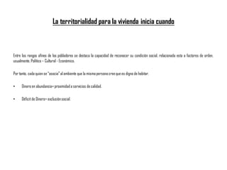 La territorialidad para la vivienda inicia cuando
Entre los rangos afines de los pobladores se destaca la capacidad de reconocer su condición social, relacionada esta a factores de orden,
usualmente, Político – Cultural - Económico.
Por tanto, cada quien se “asocia”al ambiente que la mismapersonacreeque es digno de habitar.
• Dinero en abundancia=proximidada servicios de calidad.
• Déficit de Dinero= exclusiónsocial.
 