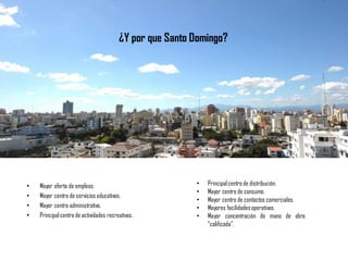¿Y por que Santo Domingo?
• Mayor oferta de empleos.
• Mayor centro de servicios educativos.
• Mayor centro administrativo.
• Principalcentro de actividades recreativas.
• Principalcentro de distribución.
• Mayor centro de consumo.
• Mayor centro de contactos comerciales.
• Mayores facilidadesoperativas.
• Mayor concentración de mano de obra
“calificada”.
 