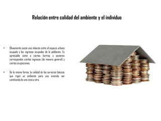 Relación entre calidad del ambiente y el individuo
• Obviamente existe una relación entre el espacio urbano
ocupado y los ingresos ocupados de la población. Es
apreciable como a ciertos barrios y sectores
corresponden ciertos ingresos (de manera general) y
ciertas ocupaciones.
• De la misma forma, la calidad de los servicios básicos
que rigen un ambiente para una vivienda van
cambiandode una zonaa otra.
 