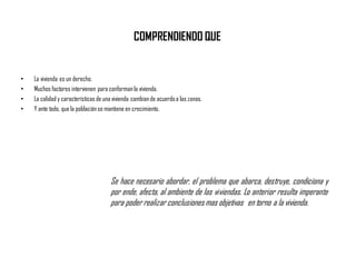 COMPRENDIENDO QUE
• La vivienda es un derecho.
• Muchos factores intervienen para conformanla vivienda.
• La calidad y características de una vivienda cambiande acuerdoa las zonas.
• Y ante todo, que la poblaciónse mantiene en crecimiento.
Se hace necesario abordar, el problema que abarca, destruye, condiciona y
por ende, afecta, al ambiente de las viviendas. Lo anterior resulta imperante
para poder realizar conclusionesmas objetivas en torno a la vivienda.
 