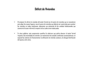 Déficit de Viviendas
• Al comparar la oferta de viviendas del sector formal con el numero de viviendas que se necesitaran
para alojar los nuevos hogares, mas el numero de viviendas que deberán ser construidas para sustituir
las viviendas en malas condiciones, obtenemos una estimación de las unidades habitacionales que
construiráel sector informal, la mayoría de las cuales seráninadecuadas.
• En otras palabras, esta comparación cuantifica la cobertura que podría alcanzar el sector formal
respecto a las necesidades de vivienda si se mantuvieran las actuales condiciones socioeconómicas, en
especial los sistemas de financiamiento, la edificación de viviendas costosas y la desigual distribución
del ingreso,entre otras.
 