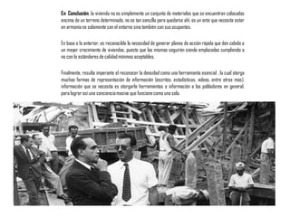 En Conclusión, la vivienda no es simplemente un conjunto de materiales que se encuentran colocados
encima de un terreno determinado, no es tan sencilla para quedarse ahí, es un ente que necesita estar
en armoníano solamente con el entorno sino también con sus ocupantes.
En base a lo anterior, es reconocible la necesidad de generar planes de acción rápida que den cabida a
un mayor crecimiento de viviendas, puesto que las mismas seguirán siendo emplazadas cumpliendo o
no con lo estándares de calidadmínimos aceptables.
Finalmente, resulta imperante el reconocer la densidad como una herramienta esencial , la cual otorga
muchas formas de representación de información (escritos, estadísticas, videos, entre otras mas),
información que se necesita es otorgarle herramientas e información a los pobladores en general,
para lograr así una concienciamasiva que funcionecomo una sola.
 