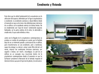 Envolvente y Vivienda
Esta claro que la célula fundamental de la arquitectura es la
utilización del espacio, delimitado por la figura arquitectónica
o envolvente. La envolvente comienza a desarrollarse desde
el momento en que se da inicio a las delimitaciones interiores
de un edificio, es la resultante exterior de dichos limites. No
es simplemente una “caja de muros” conteniendo espacios
habituales, es la parte estética de la obra, lo admirable a
simplevista, lo que cadaindividuo critica.
Junto con la llegada de la arquitectura contemporánea se
produce un cambio de paradigma en cuanto que la fachada
deja de ser un elemento pesado y estructural de un edificio,
para transformarse en una envolvente, piel o membrana,
capaz de proteger su interior, actuar como filtro del sol o el
viento, mejorar las condiciones térmicas interiores, ser
vegetal e incluso, ser móvil y tecnológica. La piel de un
edificio es un concepto muy recurrente dentro de la
arquitectura contemporánea desde el momento en que Le
Corbusier proclamó la liberación de la fachada respecto al
dominiotiránico que para él ejercíanla planta y la estructura
 
