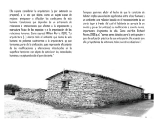 Ello supone considerar la arquitectura (y por extensión su
proyecto), a la vez que objeto, como un sujeto capaz de
mejorar, enriquecer o dificultar las condiciones de vida
humana. Condiciones que dependen de un entramado de
relaciones e interacciones que afectan a la organización y
estructura física de los espacios y a la organización de las
relaciones humanas. Como expresó William Morris (1881), “La
arquitectura [...] abarca todo el ambiente que rodea la vida
humana; no podemos sustraernos a la arquitectura, ya que
formamos parte de la civilización, pues representa el conjunto
de las modificaciones y alteraciones introducidas en la
superficie terrestre con objeto de satisfacer las necesidades
humanas,exceptuando sóloel puro desierto.”
Tampoco podemos eludir el hecho de que la condición de
habitar implica una relación significativa entre el ser humano y
un ambiente; una relación basada en el reconocimiento de un
cierto lugar a través del cual el habitante se apropia de un
mundo y proyecta (anticipa) su modificación o, cuanto menos,
importantes fragmentos de ella. Como escribió Richard
Neutra,(1968:s.p.) “somos seres dotados para la anticipación y
para la aplicación práctica de esa anticipación. De acuerdo con
ello, proyectamos de antemano, todas nuestras situaciones”
 