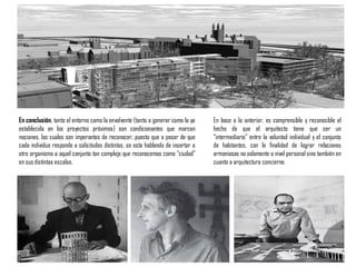 En conclusión, tanto el entorno como la envolvente (tanto a generar como la ya
establecida en los proyectos próximos) son condicionantes que marcan
nociones, las cuales son imperantes de reconocer, puesto que a pesar de que
cada individuo responde a solicitudes distintas, se esta hablando de insertar a
otro organismo a aquel conjunto tan complejo que reconocemos como “ciudad”
en sus distintas escalas.
En base a lo anterior, es comprensible y reconocible el
hecho de que el arquitecto tiene que ser un
“intermediario” entre la voluntad individual y el conjunto
de habitantes, con la finalidad de lograr relaciones
armoniosas no solamente a nivel personal sino también en
cuanto a arquitectura concierne.
 