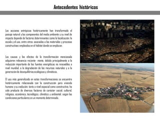 Antecedentes históricos
Las acciones antrópicas históricamente han transformado el
paisaje natural y los componentes del medio ambiente y su nivel de
impacto depende de factores determinantes como la localización, la
escala y el uso, entre otros; asociados a los materiales y procesos
constructivos empleadosen el hábitat dondese emplazan.
Las causas y los efectos de la transformación mencionada
adquieren relevancia reciente- mente, debido principalmente a la
reducción importante de las fuentes energéticas no renovables a
nivel mundial, a la degradación de los recursos naturales y a la
generaciónde desequilibriosecológicosy climáticos.
El uso más generalizado en estas transformaciones se encuentra
históricamente relacionado con la construcción para vivienda
humana y su evolución, tanto a nivel espacial como constructivo, ha
sido producto de diversos factores de carácter social, cultural,
religioso, económico, tecnológico, climático y ambiental, según las
condicionesparticulares en un momento determinado.
 