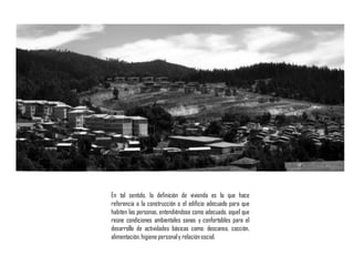 En tal sentido, la definición de vivienda es la que hace
referencia a la construcción o el edificio adecuado para que
habiten las personas, entendiéndose como adecuado, aquel que
reúne condiciones ambientales sanas y confortables para el
desarrollo de actividades básicas como: descanso, cocción,
alimentación,higiene personaly relaciónsocial.
 
