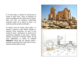 En el mundo antiguo, se destacan las construcciones de
vivienda en Egipto, Grecia y Roma, sin desconocer los
registros arqueológicos de otras culturas: Etrusca, Cretense,
China, entre otras, que mantuvieron características
particulares propias de sus lugares de origen y sus
condicionessociales,económicasy ambientales.
Sin embargo, fueron los romanos quienes debido a su
expansión y ocupación de sitios distantes, difundieron e
impusieron formas constructivas, con casas de gran
variedad de formas y distribuciones, de acuerdo con las
características ambientales de cada región y recibieron
influencias constructivas de diferentes pueblos. De esta
forma implementaron un sistema de calefacción
(hipocausto) conocido hasta hoy, ingeniaron canales y
acueductos que permitían llevar el agua hasta las casas y
dispusieronde baños públicos y fuentes.
 