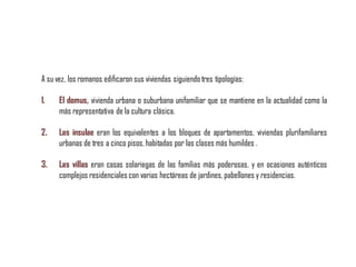 A su vez, los romanos edificaron sus viviendas siguiendotres tipologías:
1. El domus, vivienda urbana o suburbana unifamiliar que se mantiene en la actualidad como la
más representativa de la cultura clásica.
2. Las insulae eran los equivalentes a los bloques de apartamentos, viviendas plurifamiliares
urbanas de tres a cinco pisos, habitadas por las clases más humildes .
3. Las villas eran casas solariegas de las familias más poderosas, y en ocasiones auténticos
complejos residenciales con varias hectáreas de jardines,pabellones y residencias.
 