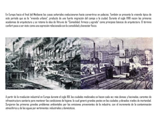 En Europa hacia el final del Medioevo las casas señoriales evolucionaron hasta convertirse en palacios. También se presenta la vivienda típica de
este período que es la “vivienda urbana”, producto de una fuerte migración del campo a la ciudad. Durante el siglo XVIII nacen las primeras
academias de arquitectura y se retoma la idea de Vitruvio de “Comodidad, firmeza y agrado” como principios básicos de arquitectura. El término
confort pasaa ser visto como una expresiónrelacionadacon la comodidady bienestar físico.
A partir de la revolución industrial en Europa durante el siglo XIX, las ciudades medievales se hacen cada vez más densas y hacinadas, carentes de
infraestructura sanitaria para mantener las condiciones de higiene, lo cual generó grandes pestes en las ciudades yelevados niveles de mortandad.
Surgieron los primeros grandes problemas ambientales por las emisiones provenientes de la industria, con el incremento de la contaminación
atmosférica y de las aguas por vertimientos industriales y domésticos.
 