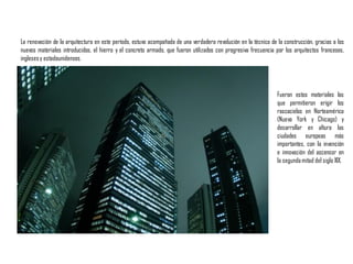 La renovación de la arquitectura en este período, estuvo acompañada de una verdadera revolución en la técnica de la construcción, gracias a los
nuevos materiales introducidos, el hierro y el concreto armado, que fueron utilizados con progresiva frecuencia por los arquitectos franceses,
inglesesy estadounidenses.
Fueron estos materiales los
que permitieron erigir los
rascacielos en Norteamérica
(Nueva York y Chicago) y
desarrollar en altura las
ciudades europeas más
importantes, con la invención
e innovación del ascensor en
la segundamitad del siglo XIX.
 