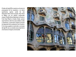 A finales del siglo XIX la vivienda era el centro de
preocupación de los arquitectos y se dieron
significativos aportes, siendo los más
destacados Antoni Gaudí en España, Víctor Horta
en Bélgica, por sus edificios residenciales
urbanos, Charles Rennie Mackintosh en Escocia y
Frank Lloyd Wright en Estados Unidos, quienes
experimentaron sobre las casas aisladas rurales
o suburbanas y construyeron algunos principios
de integración de la arquitectura con el entorno.
En las casas populares construidas a principios
del siglo XX, aún se concedía escasa importancia
a los factores de higieney luminosidad.
 