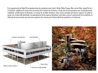 En la segunda parte del Siglo XX, los planteamientos de arquitectos como Frank L. Wright, Walter Gropius, Mies van der Rohe, Joseph Perret y
Le Corbusier, establecieron nuevas tesis de armonía de la vivienda con el entorno, a través del uso de la geometría pura, la estandarización,
modulación, prefabricación de elementos y el manejo de variables climáticas. Estos nuevos conceptos permitieron organizar la ciudad en
partes con un desarrollo planificado y la especialización de los espacios domésticos, como baño y cocina, la optimización de la ventilación, la
definiciónde áreas mínimas,que marcarona posteriori los criterios para el desarrollode la arquitectura y el urbanismo.
 