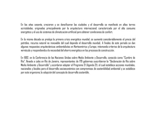 En los años sesenta, crecieron y se densificaron las ciudades y el desarrollo se manifestó en altas torres
acristaladas, originadas principalmente por la arquitectura internacional, caracterizada por el alto consumo
energético y el uso de sistemas de climatizaciónartificial para obtener condicionesde confort.
En la misma década se produjo la primera crisis energética mundial, se aumentó considerablemente el precio del
petróleo, recurso natural no renovable del cual depende el desarrollo mundial;. A finales de este periodo se dan
algunas respuestas arquitectónicas ambientalistas en Norteamérica y Europa, retomando criterios de la arquitectura
vernácula y respondiendoa la necesidaddel ahorro energético en los procesosde construcción.
En 1992, en la Conferencia de las Naciones Unidas sobre Medio Ambiente y Desarrollo, conocida como “Cumbre de
Río”, llevada a cabo en Río de Janeiro, representantes de 179 gobiernos suscribieron la “Declaración de Río sobre
Medio Ambiente y Desarrollo” y acordaron adoptar el Programa 21 (Agenda 21), el cual establece acciones mundiales,
nacionales y locales para el desarrollo socioeconómico con compromisos de sostenibilidad ambiental y se establece
por este organismo,la adopcióndel conceptode desarrollosostenible.
 