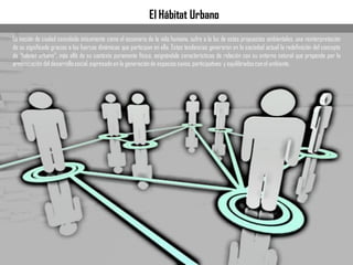 El Hábitat Urbano
La noción de ciudad concebida únicamente como el escenario de la vida humana, sufre a la luz de estas propuestas ambientales, una reinterpretación
de su significado gracias a las fuerzas dinámicas que participan en ella. Estas tendencias generaron en la sociedad actual la redefinición del concepto
de “hábitat urbano”, más allá de su contexto puramente físico, asignándole características de relación con su entorno natural que propende por la
armonizacióndel desarrollosocial,expresadoen la generaciónde espaciossanos,participativos y equilibradosconel ambiente.
 
