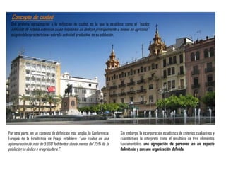 Una primera aproximación a la definición de ciudad, es la que la establece como el “núcleo
edificado de notable extensión cuyos habitantes se dedican principalmente a tareas no agrícolas”
asignándolecaracterísticas sobrela actividad productiva de su población.
Por otra parte, en un contexto de definición más amplio, la Conferencia
Europea de la Estadística de Praga establece: “una ciudad es una
aglomeración de más de 5.000 habitantes donde menos del 25% de la
poblaciónsededica a la agricultura.”.
Sin embargo, la incorporación estadística de criterios cualitativos y
cuantitativos la interpreta como el resultado de tres elementos
fundamentales: una agrupación de personas en un espacio
delimitado y con una organización definida.
 
