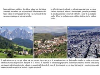 Estas definiciones, establecen el problema urbano bajo dos tópicos
diferentes: por un lado, está la cuestión de la definición teórica del
hecho urbano en contraposición a lo rural y la enumeración de los
rasgosesencialesque caracterizanla ciudad;
Se puede afirmar que el concepto urbano tuvo una marcada diferencia a partir de la revolución industrial, donde en las ciudades se establecieron nuevas
actividades humanas de producción, desligando de su dinámica de desarrollo las actividades agropecuarias. Se destacan un continuo aumento poblacional y
gran concentración en asentamientos urbanos, en respuesta a la demanda de mano de obra necesaria para el desarrollo industrial y económico, generando
nuevos criterios de ocupacióndel territorio y organizaciónsocial.
La definición concreta utilizada en cada país para determinar lo urbano
con fines estadísticos, políticos y administrativos, fijando los parámetros
de densidad poblacional y número de habitantes a partir de los cuales se
puedan definir las ciudades como entidades distintas de los núcleos
rurales
 