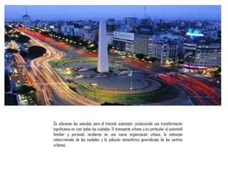 Se adicionan las avenidas para el tránsito automotor, produciendo una transformación
significativa en casi todas las ciudades. El transporte urbano y en particular el automóvil
familiar y personal, incidieron en una nueva organización urbana, la extensión
indiscriminada de las ciudades y la polución atmosférica generalizada de los centros
urbanos
 