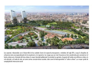 Los aspectos relacionados con el desarrollo de las ciudades fueron de especial preocupación a mediados del siglo XIX y surge la disciplina de
urbanismo como una especialización de la arquitectura y la ingeniería. Los rasgos que con más frecuencia se han considerado para caracterizar el
hecho urbano son: el tamaño del área urbana, la mayor densidad poblacional, la actividad no agrícola, el aspecto del núcleo con edificios en altura, la
red vehicular y el modo de vida, así como ciertas características sociales, tales como la heterogeneidad, la “cultura urbana” y un mayor grado de
complejidadde interacciónsocial
 