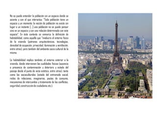 No se puede entender la población sin un espacio donde se
asienta y con el que interactúa: “Toda población tiene un
espacio y un momento; la noción de población no existe sin
lugar o un instante […] una población no se puede pensar
sino en un espacio y con una relación determinada con este
espacio“. En éste contexto se enmarca la definición de
habitabilidad, como aquella que “involucra el entorno físico
de la vivienda (patrones arquitectónicos, tecnologías,
densidad de ocupación, privacidad, iluminación y ventilación,
entre otras), pero también del ambiente socio cultural de la
misma.
La habitabilidad implica también, el entorno exterior a la
vivienda, donde intervienen las cualidades físicas (ausencia
o presencia de contaminación y deterioro y estado del
paisaje desde el punto de vista estético, entre otras), tanto
como las socioculturales (estado del entramado social,
redes de relaciones, imaginarios, pautas de consumo,
mecanismos de intercambio y tratamiento de los conflictos,
seguridad,construcciónde ciudadanía,etc.).
 