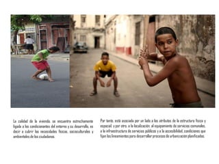 La calidad de la vivienda, se encuentra estrechamente
ligada a los condicionantes del entorno y su desarrollo, es
decir a cubrir las necesidades físicas, socioculturales y
ambientales de los ciudadanos.
Por tanto, está asociada por un lado a los atributos de la estructura física y
espacial, y por otro, a la localización, al equipamiento de servicios comunales,
a la infraestructura de servicios públicos y a la accesibilidad, condiciones que
fijan los lineamientos para desarrollarprocesosde urbanizaciónplanificados.
 