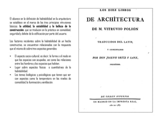 El alcance en la definición de habitabilidad en la arquitectura
se establece en el marco de los tres principios vitruvianos
básicos: la utilidad, la estabilidad y la belleza de la
construcción, que se traducen en la práctica en comodidad,
seguridady deleite de la edificaciónpor parte del usuario.
Los factores incidentes sobre la habitabilidad de un hecho
constructivo, se encuentran relacionados con la respuesta
que el mismodé sobretres aspectos generales:
• El aspecto socio-cultural, es decir, la forma o el modo en
que los espacios son ocupados, así como las relaciones
entre los hombres y los espaciosque habitan.
• Lugar sobre aspectos físicos o cuantitativos de la
habitabilidad.
• Los temas biológicos y psicológicos que tienen que ver
con aspectos como la temperatura en los niveles de
comodidad,la iluminacióny ventilación.
 