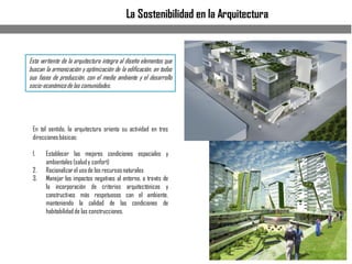 La Sostenibilidad en la Arquitectura
Esta vertiente de la arquitectura integra al diseño elementos que
buscan la armonización y optimización de la edificación, en todas
sus fases de producción, con el medio ambiente y el desarrollo
socio-económicode las comunidades.
En tal sentido, la arquitectura orienta su actividad en tres
direccionesbásicas:
1. Establecer las mejores condiciones espaciales y
ambientales (saludy confort)
2. Racionalizarel usode los recursosnaturales
3. Manejar los impactos negativos al entorno, a través de
la incorporación de criterios arquitectónicos y
constructivos más respetuosos con el ambiente,
manteniendo la calidad de las condiciones de
habitabilidad de las construcciones.
 