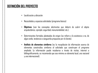 • Localización y ubicación
• Necesidades y espaciossolicitados (programa básico)
• Objetivos (son los conceptos abstractos que deberá de cubrir el objeto
arquitectónico, ejemplo: seguridad,monumentalidad, etc.).
• Determinantes formales planteadas de origen (se refiere a la existencia o no, de
algún estilo, tendencia o vanguardia propuesta por el cliente).
• Análisis de elementos similares (es la recopilación de información acerca de
elementos construidos similares al solicitado que construyen el programa
ampliado. La información puede recabarse a través de visitas, internet o
bibliográficamente, se recomienda que sea mínimo un elemento local, uno nacional
y uno internacional).
DEFINICIÓN DEL PROYECTO
 
