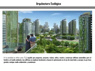En la actualidad se define como: “[…] aquella que programa, proyecta, realiza, utiliza, recicla y construye edificios sostenibles para el
hombre y el medio ambiente. Los edificios se emplazan localmente y buscan la optimización en el uso de materiales y energía, lo que tiene
grandes ventajas medio ambientales y económicas
Arquitectura Ecológica
 
