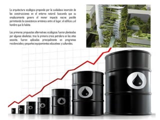 La arquitectura ecológica propende por la cuidadosa inserción de
las construcciones en el entorno natural, buscando que su
emplazamiento genere el menor impacto nocivo posible
permitiendo la coexistencia armónica entre el lugar, el edificio y el
hombreque lo habita.
Las primeras propuestas alternativas ecológicas fueron planteadas
por algunos idealistas, tras la primera crisis petrolera en los años
sesenta, fueron aplicadas principalmente en programas
residencialesy pequeñosequipamientoseducativos y culturales.
 