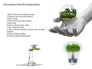 Esta arquitectura tiene 10 principiosbásicos:.
1. Valorar el sitio y las necesidadesconstructivas.
2. Proyectar la obra de acuerdoal clima local.
3. Ahorrar energía.
4. Pensaren fuentes de energíarenovables.
5. Ahorrar agua.
6. Construir edificios de mayor calidad.
7. Evitar riesgospara la salud.
8. Utilizar materiales obtenidos de materias primas generadas
localmente.
9. Utilizar materiales reciclables.
10. Gestionarecológicamentelos desecho
 