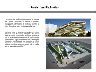 Arquitectura Bioclimática
La arquitectura bioclimática plantea generar espacios
con óptimas condiciones de confort y bienestar,
incorporando determinantes de diseño que permitan la
interrelación de variables climáticas para lograrlo.
Se define como “[…] aquella arquitectura que diseña
para aprovechar el clima y las condiciones del entorno
con el fin de conseguir una situación de confort térmico
en su interior. Juega exclusivamente con el diseño y los
elementos arquitectónicos, sin necesidad de utilizar
sistemas mecánicos complejos, aunque ello no implica
que no se pueda compatibilizar”
 