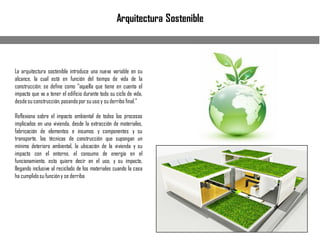 Arquitectura Sostenible
La arquitectura sostenible introduce una nueva variable en su
alcance, la cual está en función del tiempo de vida de la
construcción; se define como “aquella que tiene en cuenta el
impacto que va a tener el edificio durante todo su ciclo de vida,
desdesu construcción,pasandopor su uso y su derribo final.”
Reflexiona sobre el impacto ambiental de todos los procesos
implicados en una vivienda, desde la extracción de materiales,
fabricación de elementos e insumos y componentes y su
transporte, las técnicas de construcción que supongan un
mínimo deterioro ambiental, la ubicación de la vivienda y su
impacto con el entorno, el consumo de energía en el
funcionamiento, esto quiere decir en el uso, y su impacto,
llegando inclusive al reciclado de los materiales cuando la casa
ha cumplidosu funcióny se derriba
 
