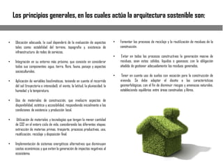 Los principios generales, en los cuales actúa la arquitectura sostenible son:
• Ubicación adecuada, la cual dependerá de la evaluación de aspectos
tales como: estabilidad del terreno, topografía y, existencia de
infraestructura de redes de servicios.
• Integración en su entorno más próximo, que consiste en considerar
todos sus componentes: agua, tierra, flora, fauna, paisaje y aspectos
socioculturales.
• Aplicación de variables bioclimáticas, teniendo en cuenta el recorrido
del sol (trayectoria e intensidad), el viento, la latitud, la pluviosidad, la
humedad y la temperatura.
• Uso de materiales de construcción, que involucre aspectos de
disponibilidad, estética y accesibilidad, respondiendo inicialmente a las
condiciones de existencia y producción local.
• Utilización de materiales y tecnologías que tengan la menor cantidad
de CO2 en el entero ciclo de vida, considerando las diferentes etapas:
extracción de materias primas, trasporte, procesos productivos, uso,
reutilización, reciclaje y disposición final.
• Implementación de sistemas energéticos alternativos que disminuyan
costos económicos y que eviten la generación de impactos negativos al
ecosistema.
• Fomentar los procesos de reciclaje y la reutilización de residuos de la
construcción.
• Evitar en todos los procesos constructivos la generación masiva de
residuos, sean estos: sólidos, líquidos o gaseosos; con la obligación
añadida de gestionar adecuadamente los residuos generados.
• Tener en cuenta uso de suelos con vocación para la construcción de
vivienda. Se debe adaptar el diseño a las características
geomorfológicas, con el fin de disminuir riesgos y amenazas naturales,
estableciendo equilibrios entre áreas construidas y libres.
 