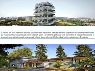 En resumen, esta visión ambientalista aplicada al ejercicio del diseño arquitectónico, entre otras disciplinas que participan en el desarrollo de edificaciones,
que trasciende en los procesos de construcción e incluso a la gestión y formulación de políticas por parte de promotores de proyectos, ha consolidado un
pensamiento socio-cultural de cara a la nueva manera de enfrentar algunos de los retos definidos en los principiosy metas del desarrollosostenible.
 