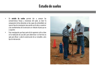 Estudio de suelos
• Un estudio de suelos permite dar a conocer las
características físicas y mecánicas del suelo, es decir la
composición de los elementos en las capas de profundidad, así
como el tipo de cimentación más acorde con la obra a construir
y los asentamientos de la estructura en relación al peso que va
a soportar.
• Esta investigación que hace parte de la ingeniería civil es clave
en la realización de una obra para determinar si el terreno es
apto para llevar a cabo la construcción de un inmueble u otro
tipo de intervención
 